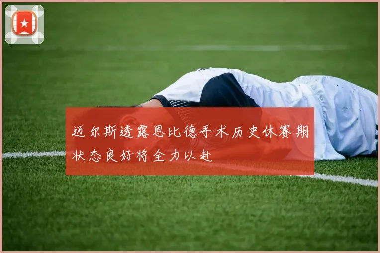迈尔斯透露恩比德手术历史休赛期状态良好将全力以赴