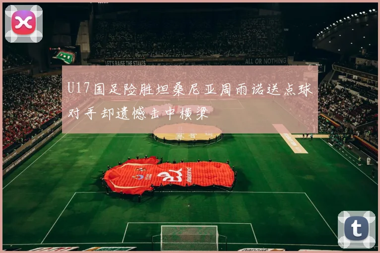 U17国足险胜坦桑尼亚周雨诺送点球对手却遗憾击中横梁