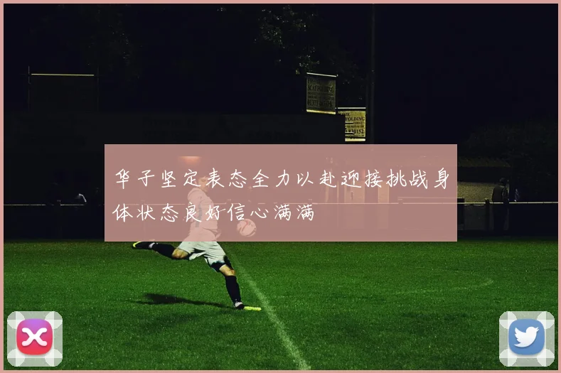 华子坚定表态全力以赴迎接挑战身体状态良好信心满满