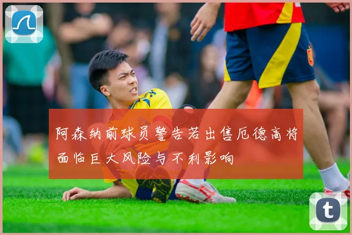 阿森纳前球员警告若出售厄德高将面临巨大风险与不利影响