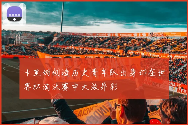 卡里姆创造历史青年队出身却在世界杯淘汰赛中大放异彩