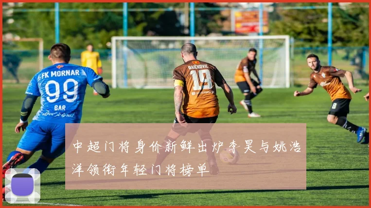 中超门将身价新鲜出炉李昊与姚浩洋领衔年轻门将榜单