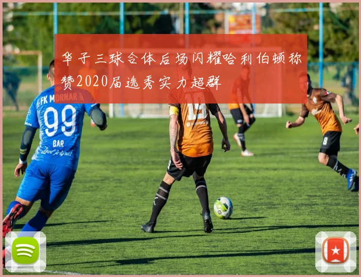 华子三球合体后场闪耀哈利伯顿称赞2020届选秀实力超群