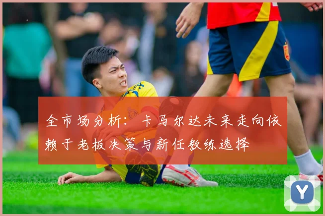全市场分析：卡马尔达未来走向依赖于老板决策与新任教练选择