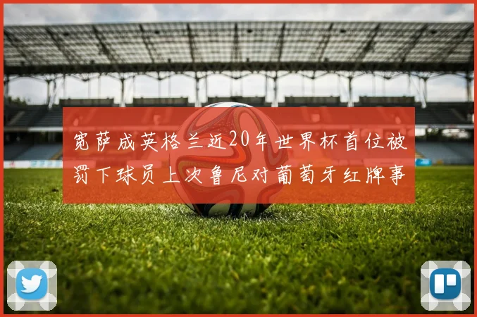 宽萨成英格兰近20年世界杯首位被罚下球员上次鲁尼对葡萄牙红牌事件回顾