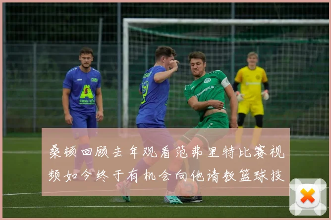 桑顿回顾去年观看范弗里特比赛视频如今终于有机会向他请教篮球技巧