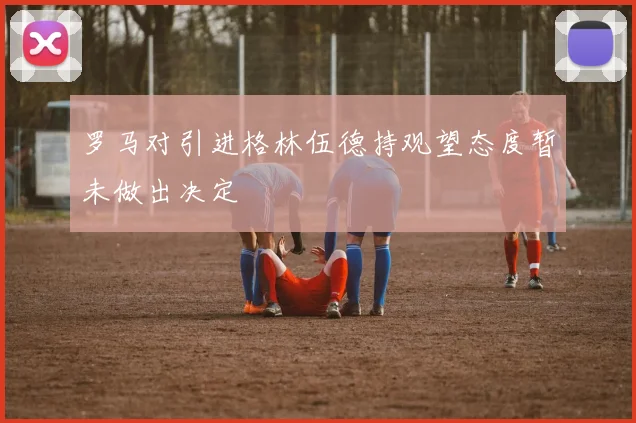 罗马对引进格林伍德持观望态度暂未做出决定