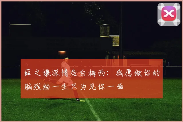 薛之谦深情告白梅西：我愿做你的脑残粉一生只为见你一面