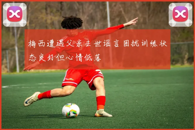 梅西遭遇父亲去世谣言困扰训练状态良好但心情低落