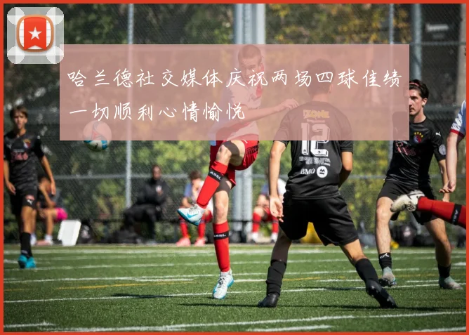 哈兰德社交媒体庆祝两场四球佳绩一切顺利心情愉悦