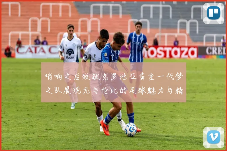哨响之后致敬克罗地亚黄金一代梦之队展现无与伦比的足球魅力与精神