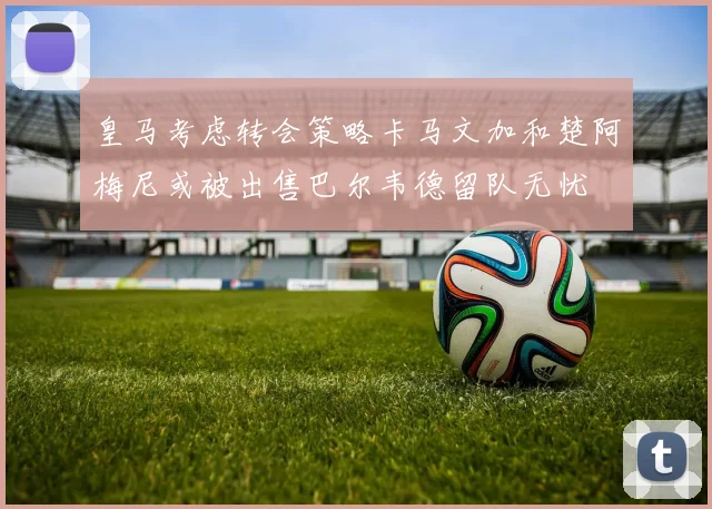 皇马考虑转会策略卡马文加和楚阿梅尼或被出售巴尔韦德留队无忧