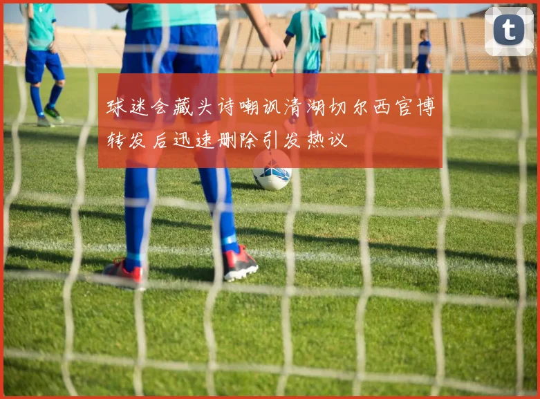 球迷会藏头诗嘲讽清湖切尔西官博转发后迅速删除引发热议