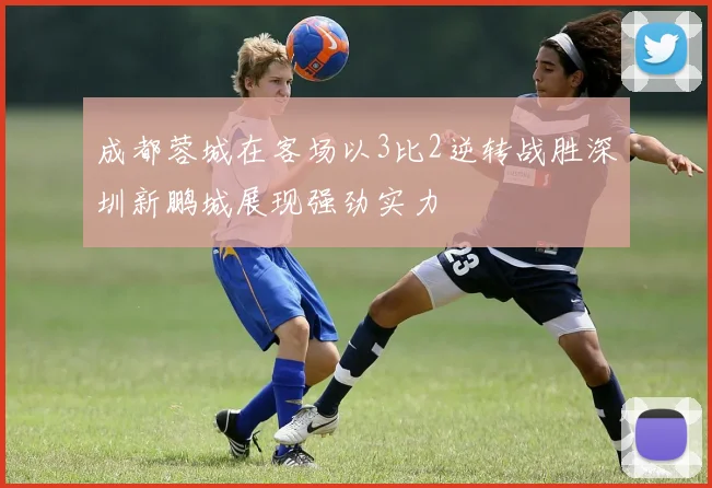 成都蓉城在客场以3比2逆转战胜深圳新鹏城展现强劲实力
