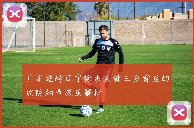 广东逆转辽宁徐杰关键三分背后的攻防细节深度解析